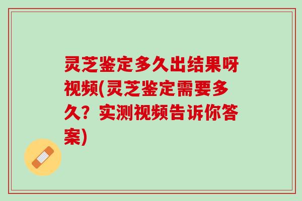 灵芝鉴定多久出结果呀视频(灵芝鉴定需要多久？实测视频告诉你答案)