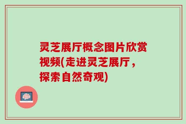 灵芝展厅概念图片欣赏视频(走进灵芝展厅，探索自然奇观)