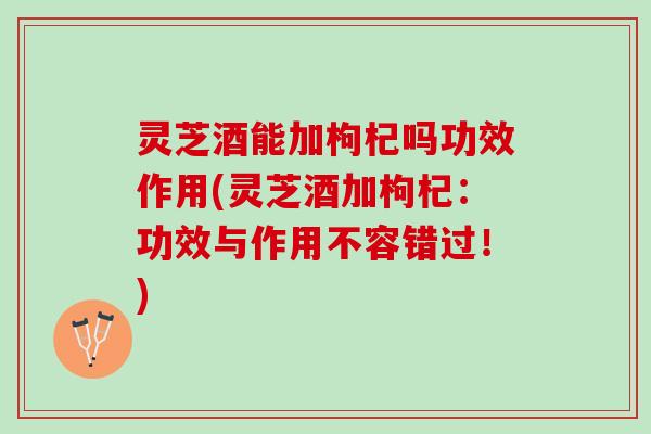 灵芝酒能加枸杞吗功效作用(灵芝酒加枸杞：功效与作用不容错过！)