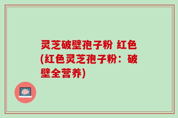 灵芝破壁孢子粉 红色(红色灵芝孢子粉：破壁全营养)