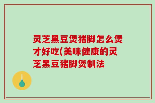 灵芝黑豆煲猪脚怎么煲才好吃(美味健康的灵芝黑豆猪脚煲制法 灵芝黑豆煲猪脚怎么煲才好吃(美味健康的灵芝黑豆猪脚煲制法
