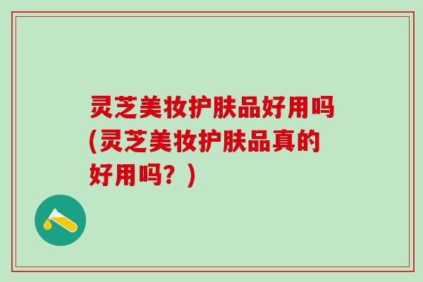 灵芝美妆护肤品好用吗(灵芝美妆护肤品真的好用吗？)