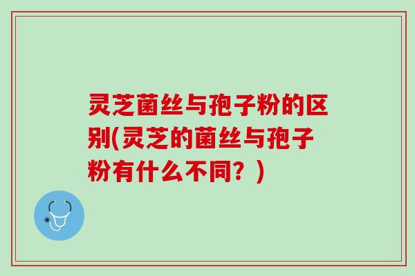 灵芝菌丝与孢子粉的区别(灵芝的菌丝与孢子粉有什么不同？)
