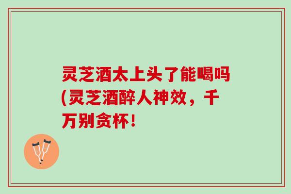 灵芝酒太上头了能喝吗(灵芝酒醉人神效,千万别贪杯! 灵芝酒太上头了能喝吗(灵芝酒醉人神效,千万别贪杯!