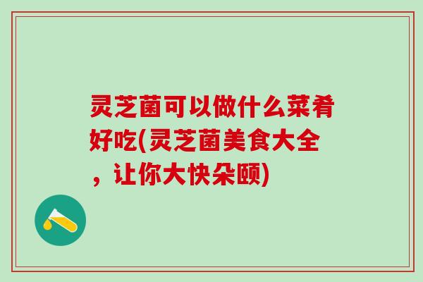 灵芝菌可以做什么菜肴好吃(灵芝菌美食大全，让你大快朵颐)