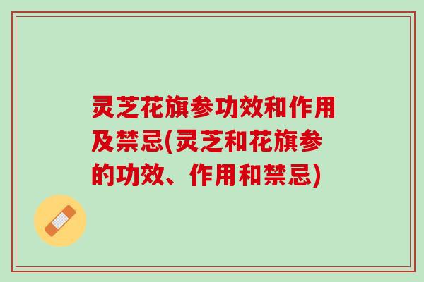 灵芝花旗参功效和作用及禁忌(灵芝和花旗参的功效、作用和禁忌)