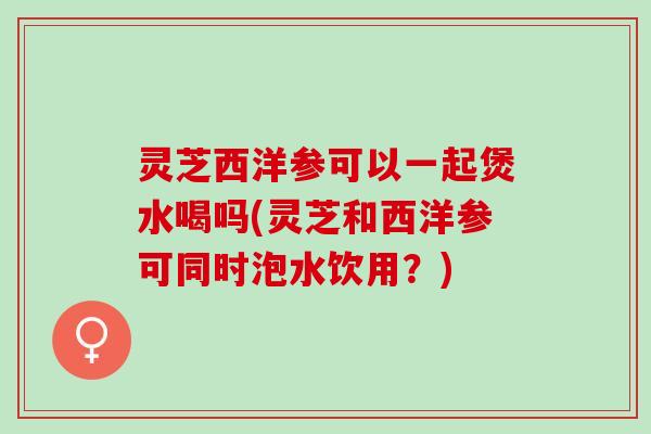 灵芝西洋参可以一起煲水喝吗(灵芝和西洋参可同时泡水饮用？)