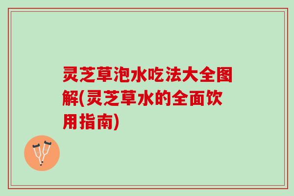 灵芝草泡水吃法大全图解(灵芝草水的全面饮用指南)
