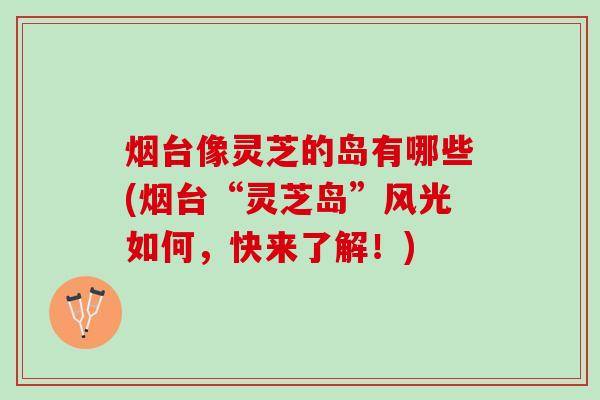 烟台像灵芝的岛有哪些(烟台“灵芝岛”风光如何，快来了解！)