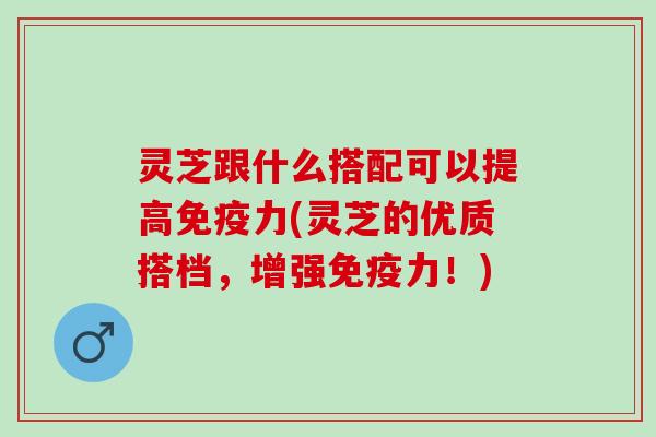灵芝跟什么搭配可以提高免疫力(灵芝的优质搭档，增强免疫力！)