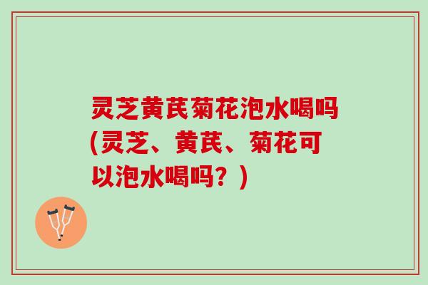 灵芝黄芪菊花泡水喝吗(灵芝、黄芪、菊花可以泡水喝吗？)