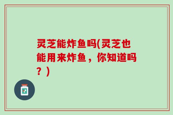 灵芝能炸鱼吗(灵芝也能用来炸鱼，你知道吗？)