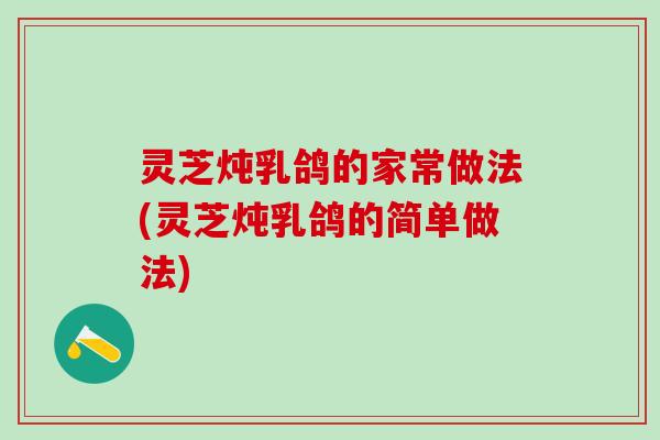灵芝炖乳鸽的家常做法(灵芝炖乳鸽的简单做法) 灵芝炖乳鸽的家常做法(灵芝炖乳鸽的简单做法)