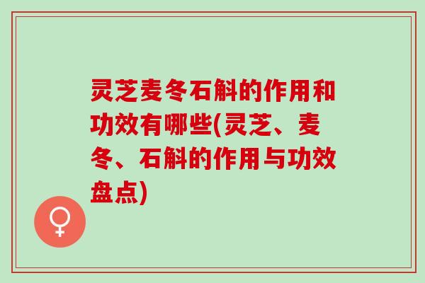 灵芝麦冬石斛的作用和功效有哪些(灵芝、麦冬、石斛的作用与功效盘点)