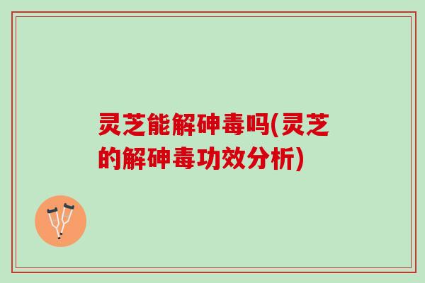灵芝能解砷毒吗(灵芝的解砷毒功效分析)