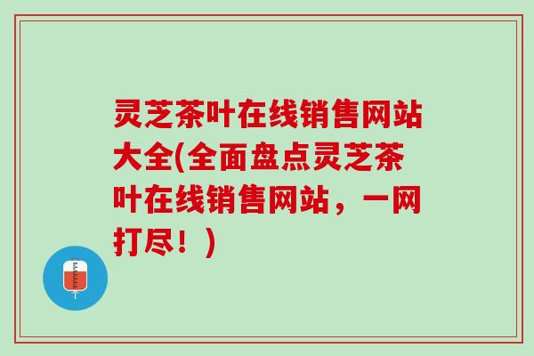 灵芝茶叶在线销售网站大全(全面盘点灵芝茶叶在线销售网站，一网打尽！)