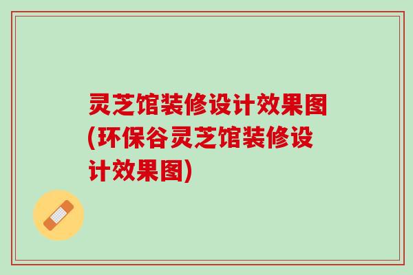 灵芝馆装修设计效果图(环保谷灵芝馆装修设计效果图)