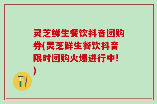 灵芝鲜生餐饮抖音团购券(灵芝鲜生餐饮抖音限时团购火爆进行中!)