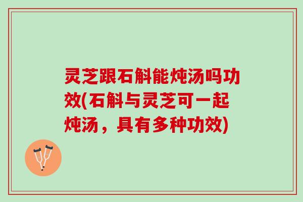 灵芝跟石斛能炖汤吗功效(石斛与灵芝可一起炖汤，具有多种功效)