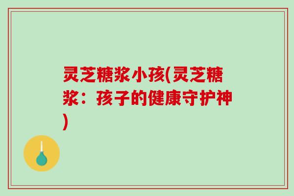 灵芝糖浆小孩(灵芝糖浆:孩子的健康守护神) 灵芝糖浆小孩(灵芝糖浆:孩子的健康守护神)