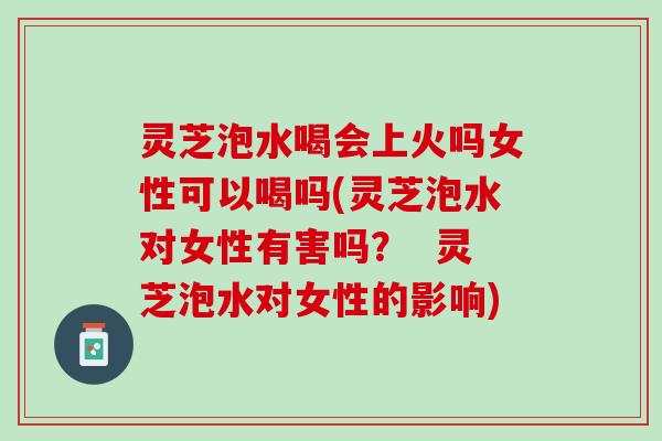 灵芝泡水喝会上火吗女性可以喝吗(灵芝泡水对女性有害吗？  灵芝泡水对女性的影响)