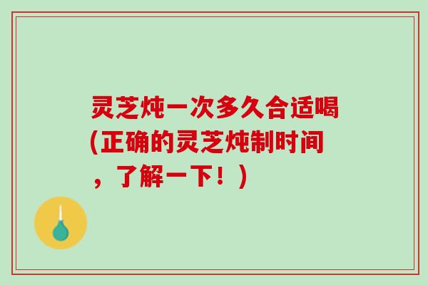 灵芝炖一次多久合适喝(正确的灵芝炖制时间，了解一下！)