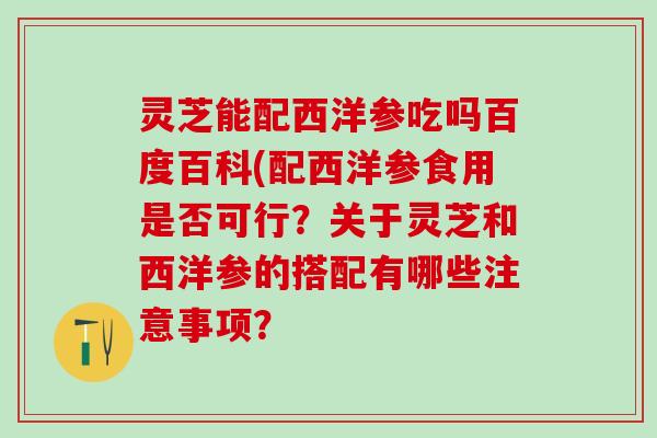 灵芝能配西洋参吃吗百度百科(配西洋参食用是否可行？关于灵芝和西洋参的搭配有哪些注意事项？