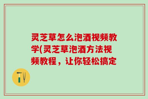 灵芝草怎么泡酒视频教学(灵芝草泡酒方法视频教程，让你轻松搞定