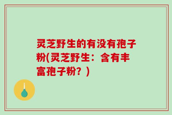 灵芝野生的有没有孢子粉(灵芝野生：含有丰富孢子粉？)