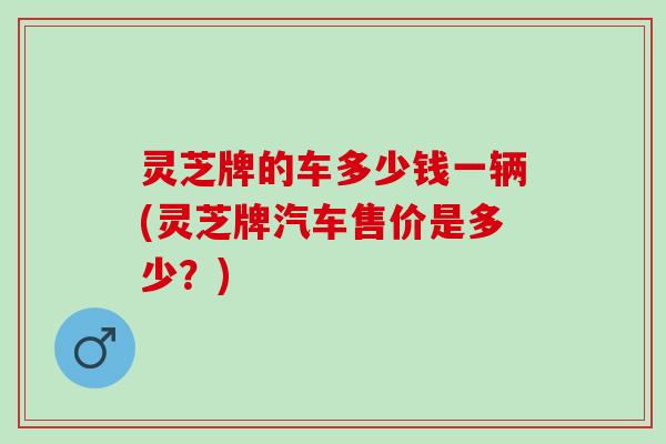 灵芝牌的车多少钱一辆(灵芝牌汽车售价是多少？)