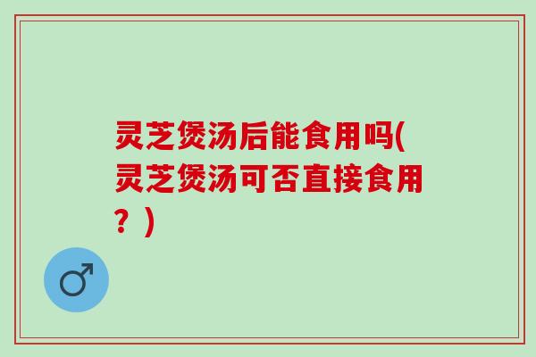 灵芝煲汤后能食用吗(灵芝煲汤可否直接食用？)