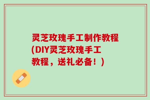 灵芝玫瑰手工制作教程(DIY灵芝玫瑰手工教程，送礼必备！)