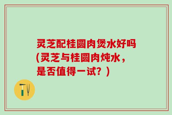 灵芝配桂圆肉煲水好吗(灵芝与桂圆肉炖水，是否值得一试？)