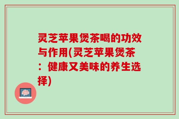 灵芝苹果煲茶喝的功效与作用(灵芝苹果煲茶：健康又美味的养生选择)