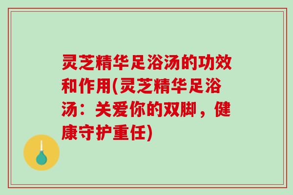灵芝精华足浴汤的功效和作用(灵芝精华足浴汤：关爱你的双脚，健康守护重任)