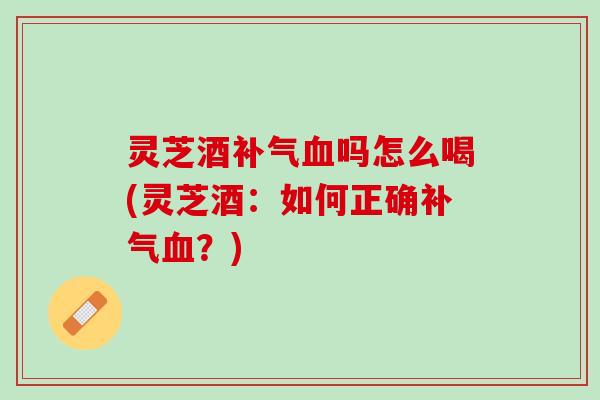 灵芝酒补气血吗怎么喝(灵芝酒：如何正确补气血？)