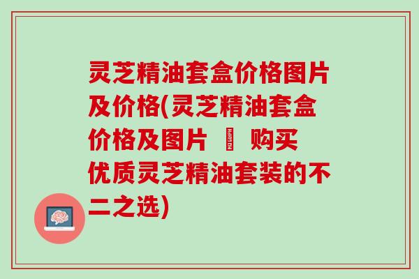 灵芝精油套盒价格图片及价格(灵芝精油套盒价格及图片 – 购买优质灵芝精油套装的不二之选)