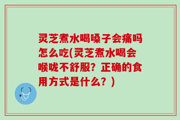 灵芝煮水喝嗓子会痛吗怎么吃(灵芝煮水喝会喉咙不舒服？正确的食用方式是什么？)