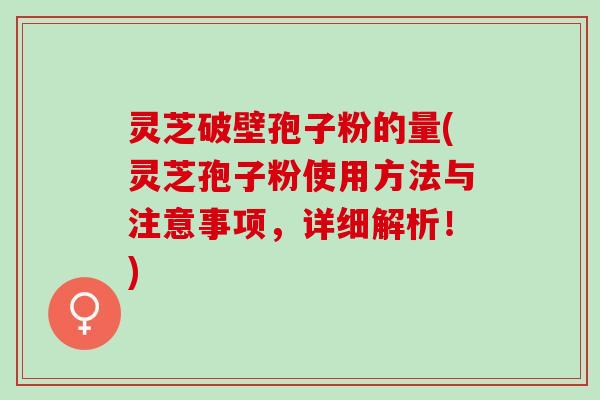 灵芝破壁孢子粉的量(灵芝孢子粉使用方法与注意事项，详细解析！)