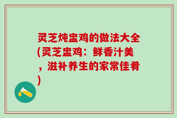 灵芝炖盅鸡的做法大全(灵芝盅鸡：鲜香汁美，滋补养生的家常佳肴)
