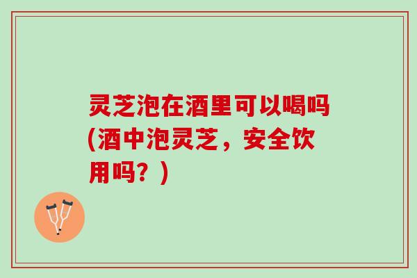 灵芝泡在酒里可以喝吗(酒中泡灵芝,安全饮用吗?) 灵芝泡在酒里可以喝吗(酒中泡灵芝,安全饮用吗?)