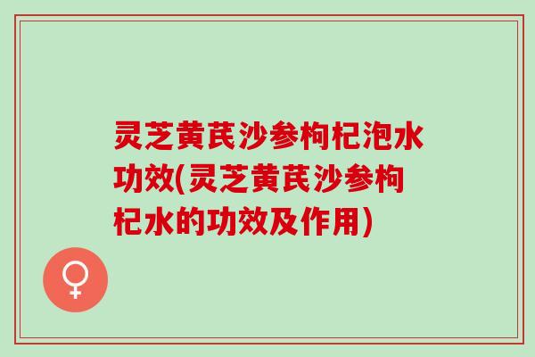 灵芝黄芪沙参枸杞泡水功效(灵芝黄芪沙参枸杞水的功效及作用)