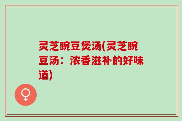 灵芝豌豆煲汤(灵芝豌豆汤：浓香滋补的好味道)