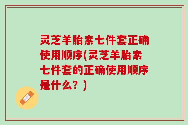 灵芝羊胎素七件套正确使用顺序(灵芝羊胎素七件套的正确使用顺序是什么?) 灵芝羊胎素七件套正确使用顺序(灵芝羊胎素七件套的正确使用顺序是什么?)