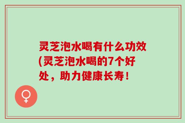 灵芝泡水喝有什么功效(灵芝泡水喝的7个好处,助力健康长寿! 灵芝泡水喝有什么功效(灵芝泡水喝的7个好处,助力健康长寿!