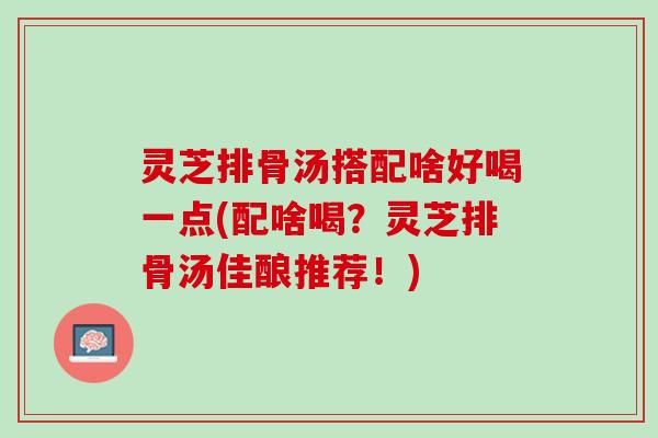 灵芝排骨汤搭配啥好喝一点(配啥喝？灵芝排骨汤佳酿推荐！)