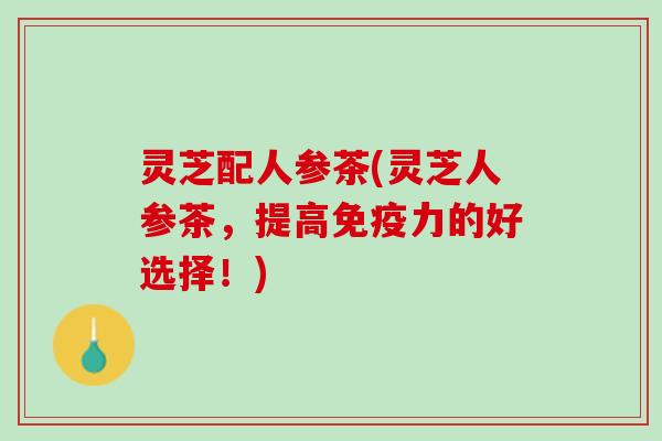 灵芝配人参茶(灵芝人参茶，提高免疫力的好选择！)