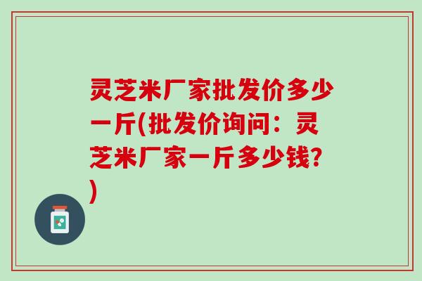 灵芝米厂家批发价多少一斤(批发价询问：灵芝米厂家一斤多少钱？)