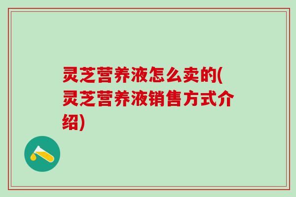 灵芝营养液怎么卖的(灵芝营养液销售方式介绍) 灵芝营养液怎么卖的(灵芝营养液销售方式介绍)