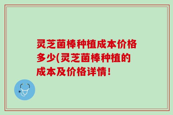 灵芝菌棒种植成本价格多少(灵芝菌棒种植的成本及价格详情！